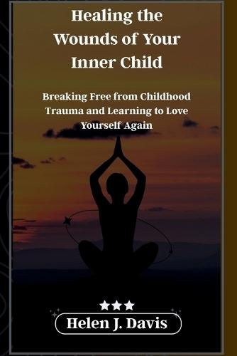 Healing the Wounds of Your Inner Child: Breaking Free from Childhood Trauma and Learning to Love Yourself Again