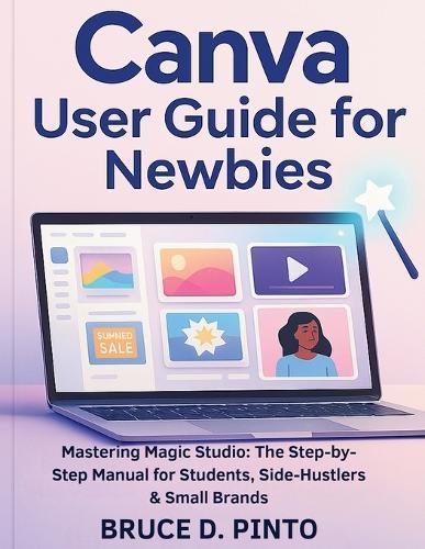 Canva User Guide for Newbies: Mastering Magic Studio: The Step-by-Step Manual for Students, Side-Hustlers & Small Brands