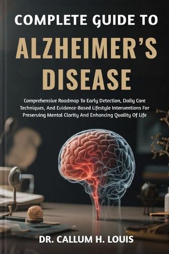 Complete Guide to Alzheimer's Disease: Comprehensive Roadmap To Early Detection, Daily Care Techniques, And Evidence-Based Lifestyle Interventions For Preserving Mental Clarity And Enhancing Quality Of Life