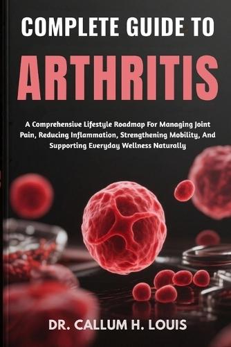 Complete Guide to Arthritis: A Comprehensive Lifestyle Roadmap For Managing Joint Pain, Reducing Inflammation, Strengthening Mobility, And Supporting Everyday Wellness Naturally