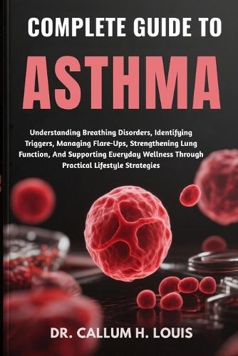 Complete Guide to Asthma: Understanding Breathing Disorders, Identifying Triggers, Managing Flare-Ups, Strengthening Lung Function, And Supporting Everyday Wellness Through Practical Lifestyle Strategies