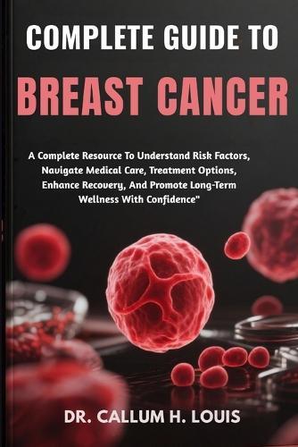 Complete Guide to Breast Cancer: A Complete Resource To Understand Risk Factors, Navigate Medical Care, Treatment Options, Enhance Recovery, And Promote Long-Term Wellness With Confidence""