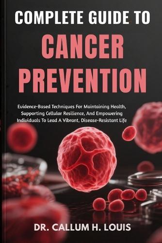 Complete Guide to Cancer Prevention: Evidence-Based Techniques For Maintaining Health, Supporting Cellular Resilience, And Empowering Individuals To Lead A Vibrant, Disease-Resistant Life