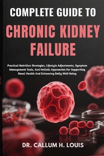 Complete Guide to Chronic Kidney Failure: Practical Nutrition Strategies, Lifestyle Adjustments, Symptom Management Tools, And Holistic Approaches For Supporting Renal Health And Enhancing Daily Well-Being