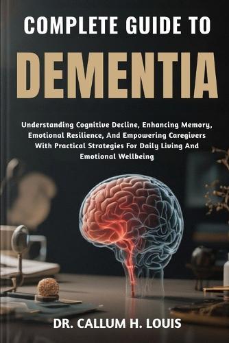 Complete Guide to Dementia: Understanding Cognitive Decline, Enhancing Memory, Emotional Resilience, And Empowering Caregivers With Practical Strategies For Daily Living And Emotional Wellbeing