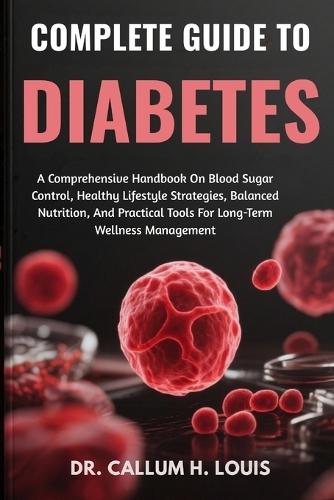 Complete Guide to Diabetes: A Comprehensive Handbook On Blood Sugar Control, Healthy Lifestyle Strategies, Balanced Nutrition, And Practical Tools For Long-Term Wellness Management