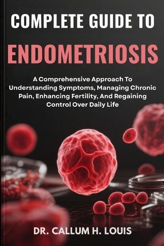 Complete Guide to Endometriosis: A Comprehensive Approach To Understanding Symptoms, Managing Chronic Pain, Enhancing Fertility, And Regaining Control Over Daily Life