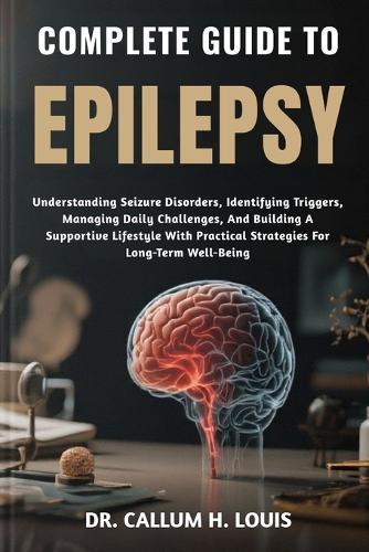 Complete Guide to Epilepsy: Understanding Seizure Disorders, Identifying Triggers, Managing Daily Challenges, And Building A Supportive Lifestyle With Practical Strategies For Long-Term Well-Being