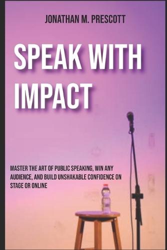 Speak with Impact: Master the Art of Public Speaking, Win Any Audience, and Build Unshakable Confidence on Stage or Online