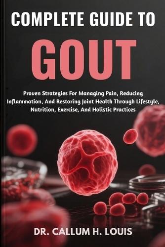 Complete Guide to Gout: Proven Strategies For Managing Pain, Reducing Inflammation, And Restoring Joint Health Through Lifestyle, Nutrition, Exercise, And Holistic Practices