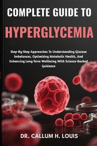 Complete Guide to Hyperglycemia: Step-By-Step Approaches To Understanding Glucose Imbalances, Optimizing Metabolic Health, And Enhancing Long-Term Wellbeing With Science-Backed Guidance