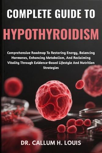 Complete Guide to Hypothyroidism: Comprehensive Roadmap To Restoring Energy, Balancing Hormones, Enhancing Metabolism, And Reclaiming Vitality Through Evidence-Based Lifestyle And Nutrition Strategies