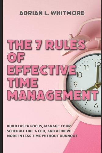 The 7 Rules of Effective Time Management: Build Laser Focus, Manage Your Schedule Like a CEO, and Achieve More in Less Time Without Burnout