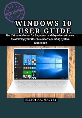 Windows 10 User User Guide: The Ultimate Manual for Beginners and Experienced Users: Maximizing your Best Microsoft operating system Experience