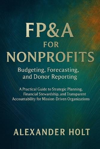 FP&A for Nonprofits: Budgeting, Forecasting, and Donor Reporting and description: A Practical Guide to Strategic Planning, Financial Stewardship, and Transparent Accountability