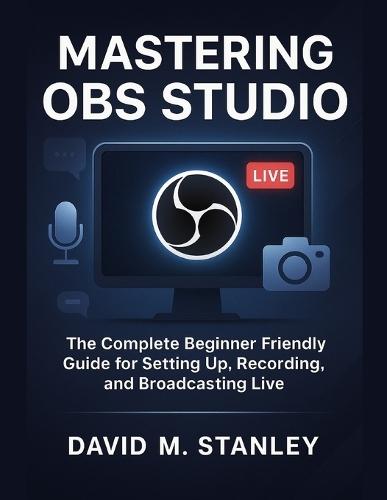 Mastering Obs Studio: The Complete Beginner Friendly Guide for Setting Up, Recording, and Broadcasting Live