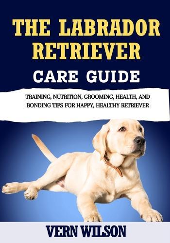The Labrador Retriever Care Guide: Training, Nutrition, Grooming, Health, And Bonding Tips For Happy, Healthy Retriever