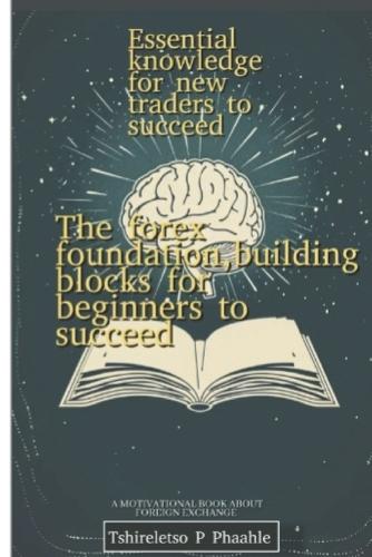 The forex foundation, building blocks for beginners: Essential knowledge for new traders to succeed