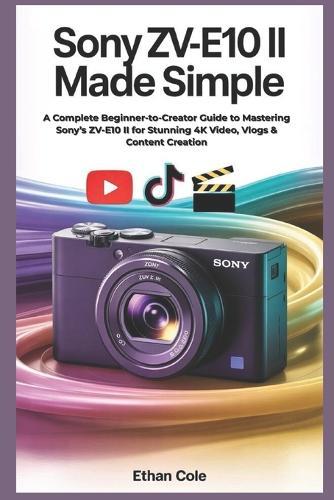 Sony ZV-E10 II Made Simple: A Complete Beginner-to-Creator Guide to Mastering Sony's ZV-E10 II for Stunning 4K Video, Vlogs & Content Creation