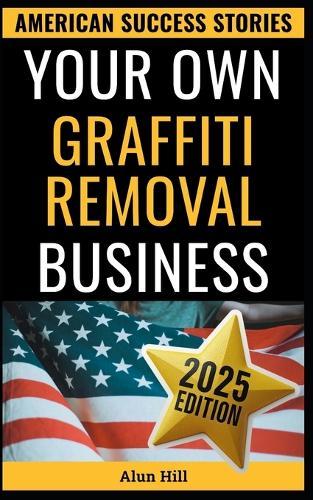 Your Own Graffiti Removal Business: From Laid-Off Factory Worker to America's Clean-Up King - Your Blueprint for Entrepreneurial Success