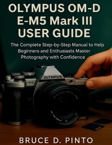 Olympus OM-D E-M5 Mark III User Guide: The Complete Step-by-Step Manual to Help Beginners and Enthusiasts Master Photography with Confidence