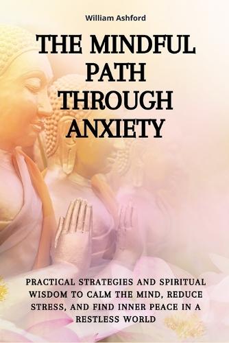 The Mindful Path Through Anxiety: Practical Strategies and Spiritual Wisdom to Calm the Mind, Reduce Stress, and Find Inner Peace in a Restless World