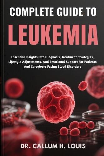 Complete Guide to Leukemia: Essential Insights Into Diagnosis, Treatment Strategies, Lifestyle Adjustments, And Emotional Support For Patients And Caregivers Facing Blood Disorders