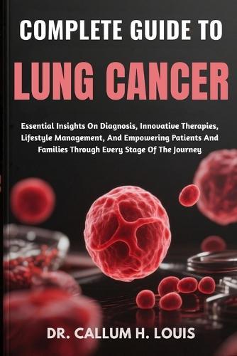 Complete Guide to Lung Cancer: Essential Insights On Diagnosis, Innovative Therapies, Lifestyle Management, And Empowering Patients And Families Through Every Stage Of The Journey