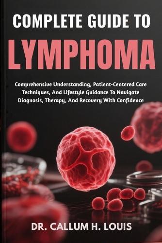 Complete Guide to Lymphoma: Comprehensive Understanding, Patient-Centered Care Techniques, And Lifestyle Guidance To Navigate Diagnosis, Therapy, And Recovery With Confidence