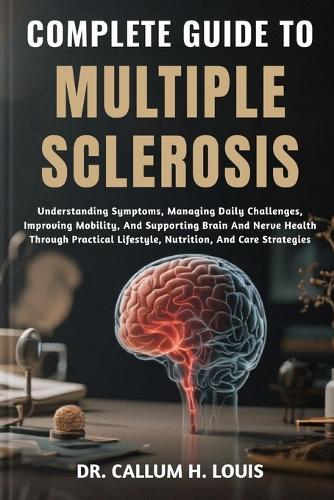 Complete Guide to Multiple Sclerosis: Understanding Symptoms, Managing Daily Challenges, Improving Mobility, And Supporting Brain And Nerve Health Through Practical Lifestyle, Nutrition, And Care Strategies