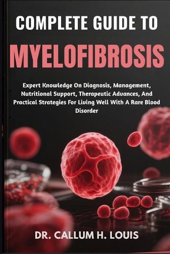 Complete Guide to Myelofibrosis: Expert Knowledge On Diagnosis, Management, Nutritional Support, Therapeutic Advances, And Practical Strategies For Living Well With A Rare Blood Disorder