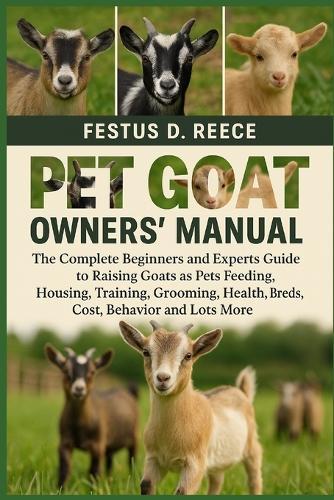 Pet Goat Owners' Manual: The Complete Beginners and Experts Guide to Raising Goats as Pets Feeding, Housing, Training, Grooming, Health, Breeds, Cost, Behavior and Lots More