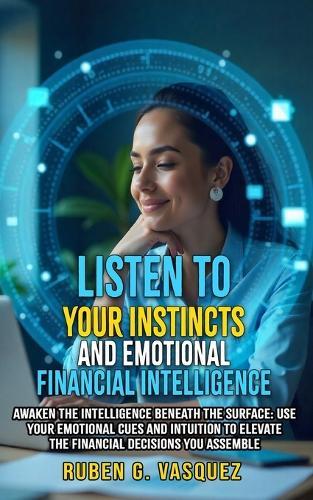 Listen To Your Instincts And Emotional Financial Intelligence: Awaken The Intelligence Beneath The Surface: Use Your Emotional Cues And Intuition To Elevate The Financial Decisions You Assemble