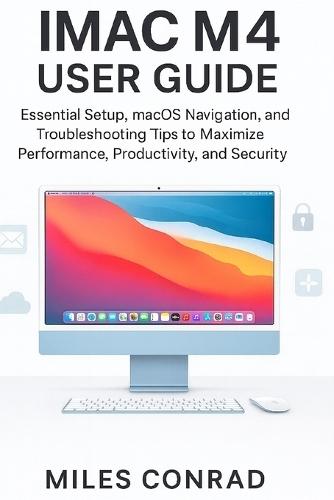 iMac M4 User Guide: Essential Setup, macOS Navigation, and Troubleshooting Tips to Maximise Performance, Productivity, and Security