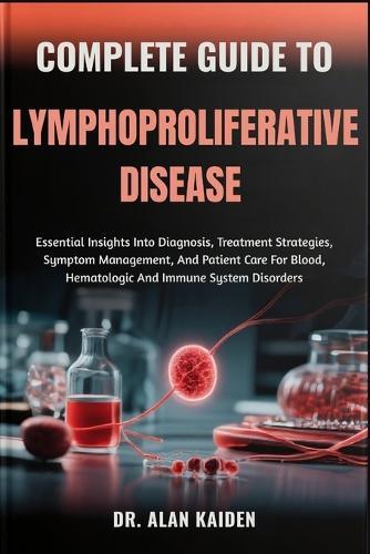 Complete Guide to Lymphoproliferative Disease: Essential Insights Into Diagnosis, Treatment Strategies, Symptom Management, And Patient Care For Blood, Hematologic And Immune System Disorders