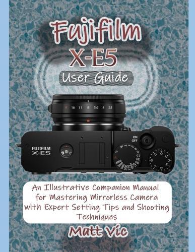 Fujifilm X-E5 User Guide: An Illustrative Companion Manual for Mastering Mirrorless Camera with Expert Setting Tips and Shooting Techniques