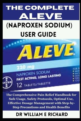 The Complete Aleve (Naproxen Sodium) User Guide: The Comprehensive Pain Relief Handbook for Safe Usage, Safety Protocols, Optimal Use, Effective Dosage Management with Step-by-Step Precautions and Health Benefits