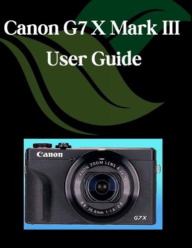 Canon G7 X Mark III User Guide: A Step-by-Step Manual for Beginners and Seniors Covering Essential Camera Features, Creative Techniques, Tips, Tricks and Effortless Videography Skills
