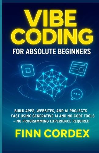 Vibe Coding for Absolute Beginners: Build Apps, Websites, and AI Projects Fast Using Generative AI and No-Code Tools -No Programming Experience Required