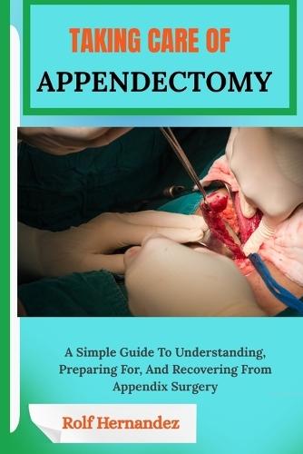Taking Care of Appendectomy: A Simple Guide To Understanding, Preparing For, And Recovering From Appendix Surgery