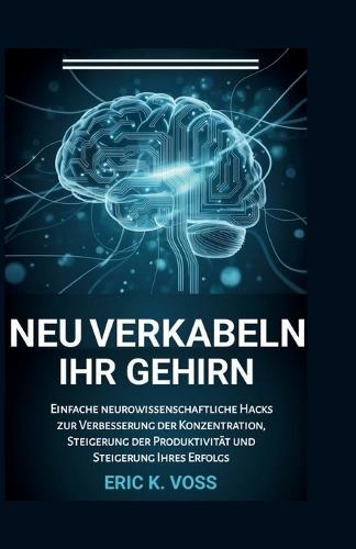 Neu Verkabeln Ihr Gehirn: Einfache neurowissenschaftliche Hacks zur Verbesserung der Konzentration, Steigerung der Produktivität und Steigerung Ihres Erfolgs