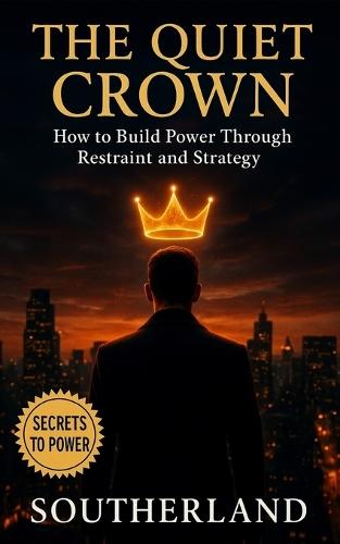 The Quiet Crown: Building Power Through Restraint and Strategy: Mastering Silence, Emotional Control, Strategic Presence, and the Discipline of Self-Mastery for Lasting Authority