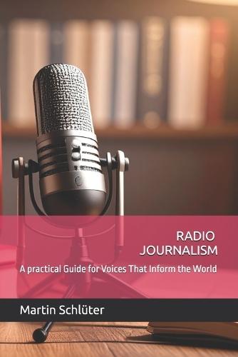 Radio Journalism: A practical Guide for Voices That Inform the World