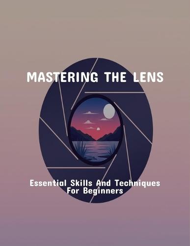 Mastering The Lens: Essential Skills And Techniques For Beginners