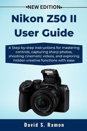Nikon Z50 II User Guide: A Step-by-step instructions for mastering controls, capturing sharp photos, shooting cinematic videos, and exploring hidden creative functions with ease
