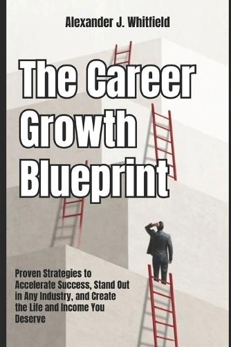 The Career Growth Blueprint: Proven Strategies to Accelerate Success, Stand Out in Any Industry, and Create the Life and Income You Deserve