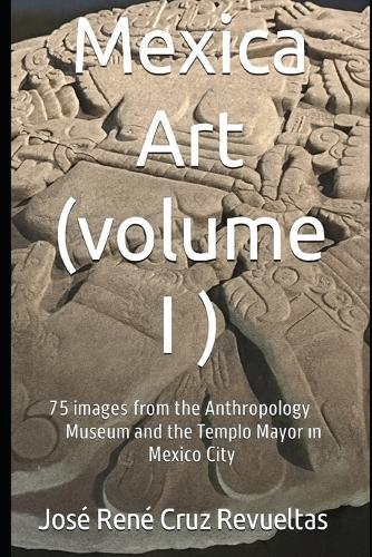 Mexica art (volume I): 75 stunning Images from Mexico City's Museum of Anthropology and Templo Mayor