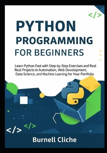 Python Programming for Beginners: Learn Python Fast with Step-by-Step Exercises and Real Projects in Automation, Web Development, Data Science, and Machine Learning for Your Portfolio