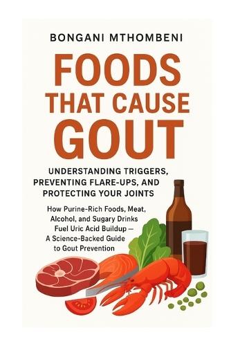 Foods That Cause Gout: Understanding Triggers, Preventing Flare-Ups, and Protecting Your Joints: ""How Meat, Alcohol, Seafood, and Sugar Trigger Flare-Ups-and What to Eat Instead""