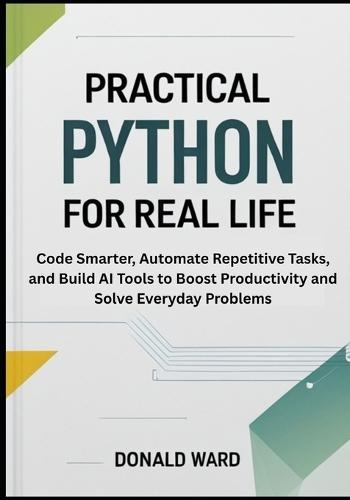 Practical Python for Real Life: Code Smarter, Automate Repetitive Tasks, and Build AI Tools to Boost Productivity and Solve Everyday Problems